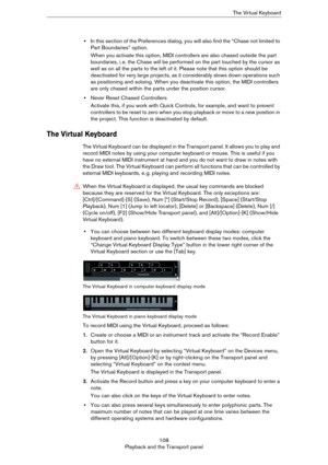 Page 108108
Playback and the Transport panelThe Virtual Keyboard
•In this section of the Preferences dialog, you will also find the “Chase not limited to 
Part Boundaries” option.
When you activate this option, MIDI controllers are also chased outside the part 
boundaries, i.
 e. the Chase will be performed on the part touched by the cursor as 
well as on all the parts to the left of it. Please note that this option should be 
deactivated for very large projects, as it considerably slows down operations such 
as...