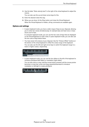 Page 109109
Playback and the Transport panelThe Virtual Keyboard
4.Use the fader “Note velocity level” to the right of the virtual keyboard to adjust the 
volume.
You can also use the up and down arrow keys for this.
5.Enter the desired notes this way.
6.When you are done, hit the Stop button and close the Virtual Keyboard.
When the Virtual Keyboard is hidden, all key commands are available again.
Options and settings
•In piano keyboard mode, you have a wider range of keys at your disposal, allowing 
you to...