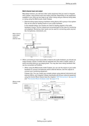 Page 1313
Setting up your systemSetting up audio
Multi-channel input and output
Most likely however, you will have other audio equipment that you want to integrate 
with Cubase, using several input and output channels. Depending on the equipment 
available to you, there are two ways to go: either mixing using an external mixing desk, 
or mixing using the MixConsole inside Cubase.
•External mixing means having a hardware mixing device with a group or bus system 
that can be used for feeding inputs on your audio...
