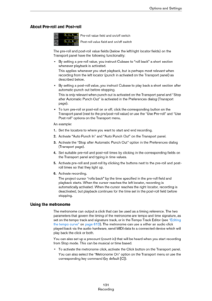 Page 131131
RecordingOptions and Settings
About Pre-roll and Post-roll
The pre-roll and post-roll value fields (below the left/right locator fields) on the 
Transport panel have the following functionality:
•By setting a pre-roll value, you instruct Cubase to “roll back” a short section 
whenever playback is activated.
This applies whenever you start playback, but is perhaps most relevant when 
recording from the left locator (punch in activated on the Transport panel) as 
described below.
•By setting a...