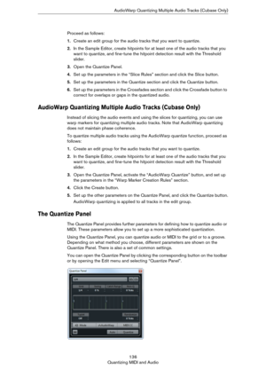 Page 136136
Quantizing MIDI and AudioAudioWarp Quantizing Multiple Audio Tracks (Cubase Only)
Proceed as follows:
1.Create an edit group for the audio tracks that you want to quantize.
2.In the Sample Editor, create hitpoints for at least one of the audio tracks that you 
want to quantize, and fine-tune the hitpoint detection result with the Threshold 
slider.
3.Open the Quantize Panel.
4.Set up the parameters in the “Slice Rules” section and click the Slice button.
5.Set up the parameters in the Quantize...