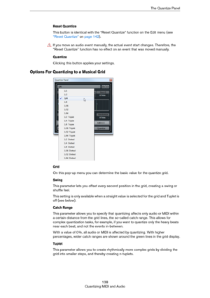 Page 138138
Quantizing MIDI and AudioThe Quantize Panel
Reset Quantize 
This button is identical with the “Reset Quantize” function on the Edit menu (see 
“Reset Quantize” on page 142). 
Quantize 
Clicking this button applies your settings. 
Options For Quantizing to a Musical Grid
Grid
On this pop-up menu you can determine the basic value for the quantize grid. 
Swing
This parameter lets you offset every second position in the grid, creating a swing or 
shuffle feel.
This setting is only available when a...