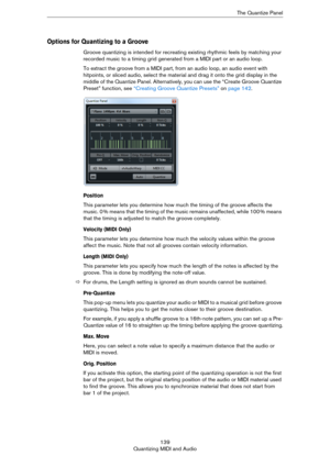 Page 139139
Quantizing MIDI and AudioThe Quantize Panel
Options for Quantizing to a Groove
Groove quantizing is intended for recreating existing rhythmic feels by matching your 
recorded music to a timing grid generated from a MIDI part or an audio loop.
To extract the groove from a MIDI part, from an audio loop, an audio event with 
hitpoints, or sliced audio, select the material and drag it onto the grid display in the 
middle of the Quantize Panel. Alternatively, you can use the “Create Groove Quantize...