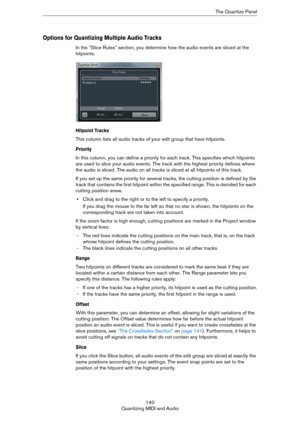 Page 140140
Quantizing MIDI and AudioThe Quantize Panel
Options for Quantizing Multiple Audio Tracks
In the “Slice Rules” section, you determine how the audio events are sliced at the 
hitpoints. 
Hitpoint Tracks
This column lists all audio tracks of your edit group that have hitpoints.
Priority
In this column, you can define a priority for each track. This specifies which hitpoints 
are used to slice your audio events. The track with the highest priority defines where 
the audio is sliced. The audio on all...