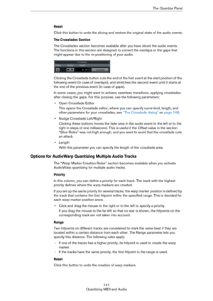 Page 141141
Quantizing MIDI and AudioThe Quantize Panel
Reset
Click this button to undo the slicing and restore the original state of the audio events.
The Crossfades Section
The Crossfades section becomes available after you have sliced the audio events. 
The functions in this section are designed to correct the overlaps or the gaps that 
might appear due to the re-positioning of your audio. 
Clicking the Crossfade button cuts the end of the first event at the start position of the 
following event (in case of...