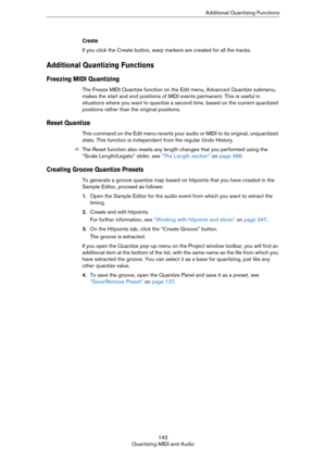 Page 142142
Quantizing MIDI and AudioAdditional Quantizing Functions
Create
If you click the Create button, warp markers are created for all the tracks.
Additional Quantizing Functions
Freezing MIDI Quantizing 
The Freeze MIDI Quantize function on the Edit menu, Advanced Quantize submenu, 
makes the start and end positions of MIDI events permanent. This is useful in 
situations where you want to quantize a second time, based on the current quantized 
positions rather than the original positions. 
Reset Quantize...