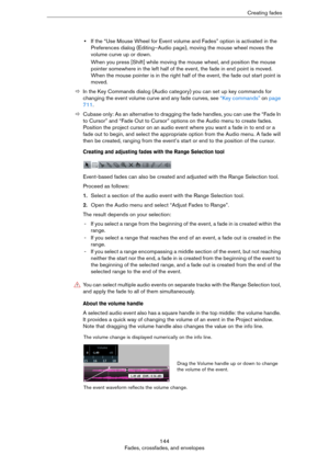 Page 144144
Fades, crossfades, and envelopesCreating fades
•If the “Use Mouse Wheel for Event volume and Fades” option is activated in the 
Preferences dialog (Editing–Audio page), moving the mouse wheel moves the 
volume curve up or down. 
When you press [Shift] while moving the mouse wheel, and position the mouse 
pointer somewhere in the left half of the event, the fade in end point is moved. 
When the mouse pointer is in the right half of the event, the fade out start point is 
moved.
ÖIn the Key Commands...