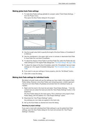 Page 150150
Fades, crossfades, and envelopesAuto fades and crossfades
Making global Auto Fade settings
1.T o  m a k e  A u t o  F a d e s  s e t t i n g s  g l o b a l l y  f or a project, select “Auto Fades Settings…” 
from the Project menu.
This opens the Auto Fades dialog for the project.
2.Use the Length value field to specify the length of the Auto Fades or Crossfades (1 
to 500
 ms).
3.Use the checkboxes in the upper right corner to activate or deactivate Auto Fade 
In, Auto Fade Out, and Auto Crossfades....