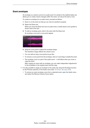Page 151151
Fades, crossfades, and envelopesEvent envelopes
Event envelopes
An envelope is a volume curve for an audio event. It is similar to the realtime fades, but 
allows you to create volume changes within the event, not only at the start or end. 
To create an envelope for an audio event, proceed as follows:
1.Zoom in on the event so that you can view its waveform properly.
2.Select the Draw tool.
When you move the Draw tool over an audio event, a small volume curve symbol is 
shown next to the tool.
3.To...