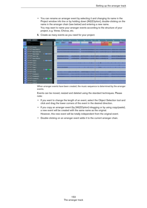 Page 153153
The arranger trackSetting up the arranger track
•You can rename an arranger event by selecting it and changing its name in the 
Project window info line or by holding down [Alt]/[Option], double-clicking on the 
name in the arranger chain (see below) and entering a new name.
You may want to name your arranger events according to the structure of your 
project, e.
 g. Verse, Chorus, etc.
5.Create as many events as you need for your project.
When arranger events have been created, the music sequence is...