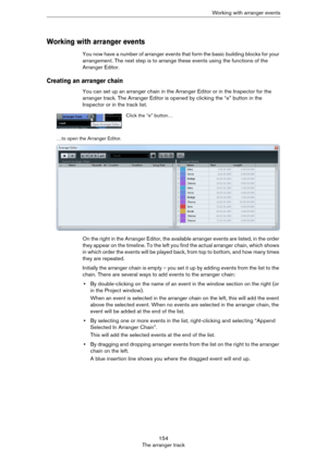 Page 154154
The arranger trackWorking with arranger events
Working with arranger events
You now have a number of arranger events that form the basic building blocks for your 
arrangement. The next step is to arrange these events using the functions of the 
Arranger Editor.
Creating an arranger chain
You can set up an arranger chain in the Arranger Editor or in the Inspector for the 
arranger track. The Arranger Editor is opened by clicking the “e” button in the 
Inspector or in the track list. 
On the right in...