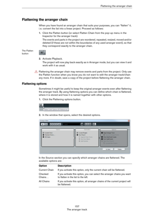 Page 157157
The arranger trackFlattening the arranger chain
Flattening the arranger chain
When you have found an arranger chain that suits your purposes, you can “flatten” it, 
i.
 e. convert the list into a linear project. Proceed as follows:
1.Click the Flatten button (or select Flatten Chain from the pop-up menu in the 
Inspector for the arranger track).
The events and parts in the project are reordered, repeated, resized, moved and/or 
deleted (if these are not within the boundaries of any used arranger...