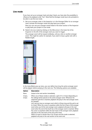 Page 159159
The arranger trackLive mode
Live mode
If you have set up an arranger track and play it back, you have also the possibility to 
influence the playback order “live”. Note that the Arranger mode has to be activated to 
be able to use the Live mode. 
1.Set up an arranger chain in the Inspector or in the Arranger Editor for an arranger 
track, activate the Arranger mode and play back your project.
Now you can use your arranger events listed in the lower section of the Inspector 
to play back your project...