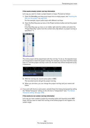 Page 162162
The transpose functionsTransposing your music
If the events already contain root key information
Let’s say you want to create a project based on loops. Proceed as follows:
1.Open the MediaBay and drag some loops into an empty project, see “Inserting the 
files into the project” on page 402.
For this example, import audio loops with different root keys.
2.Open the Root Key pop-up menu in the Project window toolbar and set the project 
root key.
If the Root Key pop-up menu is not visible, right-click...