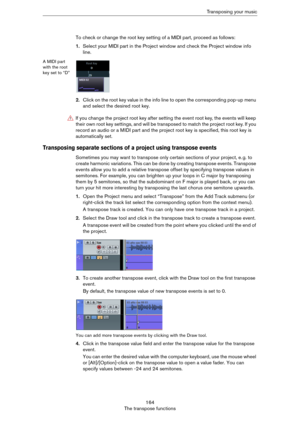 Page 164164
The transpose functionsTransposing your music
To check or change the root key setting of a MIDI part, proceed as follows:
1.Select your MIDI part in the Project window and check the Project window info 
line.
A MIDI part 
with the root 
key set to “D”
2.Click on the root key value in the info line to open the corresponding pop-up menu 
and select the desired root key.
Transposing separate sections of a project using transpose events
Sometimes you may want to transpose only certain sections of your...