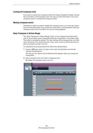 Page 167167
The transpose functionsOther functions
Locking the transpose track
If you want to prevent your transpose events from being changed by mistake, activate 
the Lock button on the transpose track. This way, you will not be able to move your 
transpose events or change their transpose values.
Muting transpose events
Sometimes it might be useful to disable the transpose track, e. g. to hear the original 
sound of individual tracks. If you activate the mute button on the transpose track, your 
transpose...