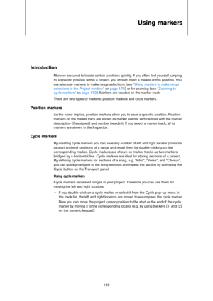 Page 169169
Using markers
Introduction
Markers are used to locate certain positions quickly. If you often find yourself jumping 
to a specific position within a project, you should insert a marker at this position. You 
can also use markers to make range selections (see 
“Using markers to make range 
selections in the Project window” on page 175) or for zooming (see “Zooming to 
cycle markers” on page 170). Markers are located on the marker track.
There are two types of markers: position markers and cycle...