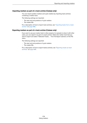 Page 176176
Using markersExporting and importing markers
Importing markers as part of a track archive (Cubase only)
You can import position markers and cycle markers by importing track archives 
containing a marker track. 
The following settings are imported:
- The start and end positions of cycle markers
- The marker IDs
For a description of how to import track archives, see “Importing tracks from a track 
archive” on page 696.
Exporting markers as part of a track archive (Cubase only)
If you want to use your...