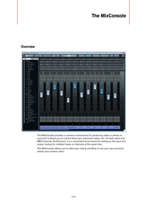 Page 177177
The MixConsole
Overview
The MixConsole provides a common environment for producing mixes in stereo or 
surround. It allows you to control level, pan, solo/mute status, etc. for both audio and 
MIDI channels. Furthermore, it is a convenient environment for setting up the input and 
output routing for multiple tracks or channels at the same time.
The MixConsole allows you to tailor your mixing workflow to suit your own personal 
artistic and creative vision.  