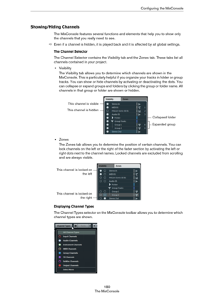 Page 180180
The MixConsoleConfiguring the MixConsole
Showing/Hiding Channels
The MixConsole features several functions and elements that help you to show only 
the channels that you really need to see.
ÖEven if a channel is hidden, it is played back and it is affected by all global settings. 
The Channel Selector
The Channel Selector contains the Visibility tab and the Zones tab. These tabs list all 
channels contained in your project.
•Visibility 
The Visibility tab allows you to determine which channels are...