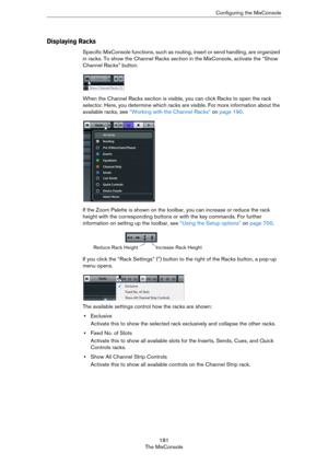 Page 181181
The MixConsoleConfiguring the MixConsole
Displaying Racks
Specific MixConsole functions, such as routing, insert or send handling, are organized 
in racks. To show the Channel Racks section in the MixConsole, activate the “Show 
Channel Racks” button.
When the Channel Racks section is visible, you can click Racks to open the rack 
selector. Here, you determine which racks are visible. For more information about the 
available racks, see 
“Working with the Channel Racks” on page 190.
If the Zoom...