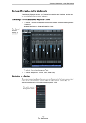 Page 183183
The MixConsoleKeyboard Navigation in the MixConsole
Keyboard Navigation in the MixConsole
The Channel Selector section, the Channel Rack section, and the fader section can 
be controlled with the computer keyboard. 
Activating a Specific Section for Keyboard Control
•To activate a section for keyboard control, click with the mouse in an empty area of 
the section.
Activated sections are shown with a white frame.
The Channel 
Selector 
section is 
activated
•To activate the next section, press [Tab]....