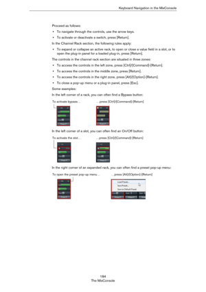 Page 184184
The MixConsoleKeyboard Navigation in the MixConsole
Proceed as follows:
•To navigate through the controls, use the arrow keys.
•To activate or deactivate a switch, press [Return]. 
In the Channel Rack section, the following rules apply:
•To expand or collapse an active rack, to open or close a value field in a slot, or to 
open the plug-in panel for a loaded plug-in, press [Return]. 
The controls in the channel rack section are situated in three zones:
•To access the controls in the left zone, press...