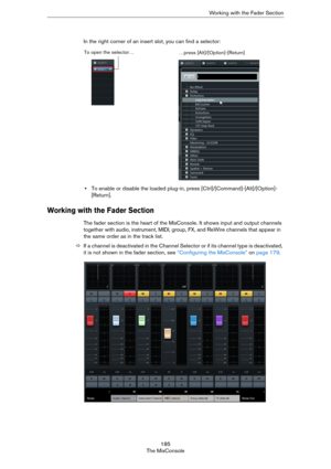 Page 185185
The MixConsoleWorking with the Fader Section
In the right corner of an insert slot, you can find a selector: 
•To enable or disable the loaded plug-in, press [Ctrl]/[Command]-[Alt]/[Option]-
[Return].
Working with the Fader Section
The fader section is the heart of the MixConsole. It shows input and output channels 
together with audio, instrument, MIDI, group, FX, and ReWire channels that appear in 
the same order as in the track list. 
ÖIf a channel is deactivated in the Channel Selector or if its...