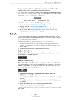 Page 186186
The MixConsoleWorking with the Fader Section
You can change the width and height for all channels from viewable (narrow) to 
editable (wide), by using the default key commands [G] and [H]. 
ÖIf the Zoom Palette is shown on the toolbar, you can also use the corresponding zoom 
tools to increase or reduce the channel width. For further information on setting up the 
toolbar, see 
“Using the Setup options” on page 700.
In the fader section you can make the following channel settings:
- Set the panorama,...