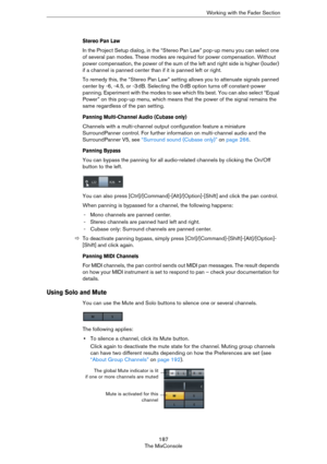 Page 187187
The MixConsoleWorking with the Fader Section
Stereo Pan Law
In the Project Setup dialog, in the “Stereo Pan Law” pop-up menu you can select one 
of several pan modes. These modes are required for power compensation. Without 
power compensation, the power of the sum of the left and right side is higher (louder) 
if a channel is panned center than if it is panned left or right. 
To remedy this, the “Stereo Pan Law” setting allows you to attenuate signals panned 
center by -6, -4.5, or -3
 dB. Selecting...