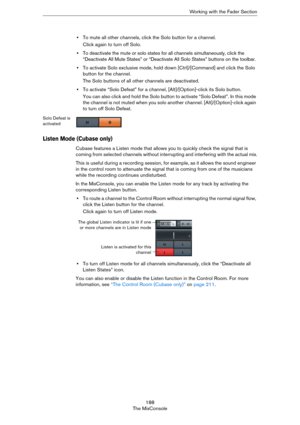 Page 188188
The MixConsoleWorking with the Fader Section
•To mute all other channels, click the Solo button for a channel.
Click again to turn off Solo.
•To deactivate the mute or solo states for all channels simultaneously, click the 
“Deactivate All Mute States” or “Deactivate All Solo States” buttons on the toolbar. 
•To activate Solo exclusive mode, hold down [Ctrl]/[Command] and click the Solo 
button for the channel.
The Solo buttons of all other channels are deactivated.
•To activate “Solo Defeat” for a...
