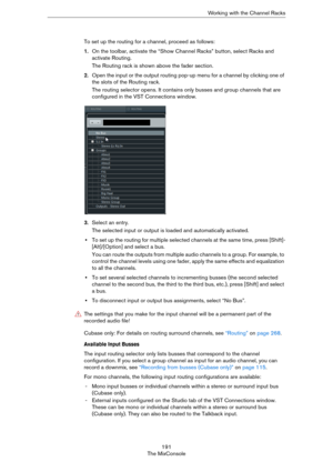 Page 191191
The MixConsoleWorking with the Channel Racks
To set up the routing for a channel, proceed as follows:
1.On the toolbar, activate the “Show Channel Racks” button, select Racks and 
activate Routing. 
The Routing rack is shown above the fader section.
2.Open the input or the output routing pop-up menu for a channel by clicking one of 
the slots of the Routing rack.
The routing selector opens. It contains only busses and group channels that are 
configured in the VST Connections window. 
3.Select an...
