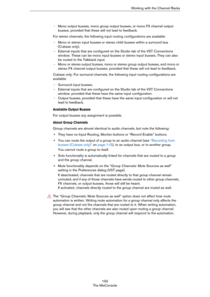 Page 192192
The MixConsoleWorking with the Channel Racks
- Mono output busses, mono group output busses, or mono FX channel output 
busses, provided that these will not lead to feedback.
For stereo channels, the following input routing configurations are available:
- Mono or stereo input busses or stereo child busses within a surround bus 
(Cubase only). 
- External inputs that are configured on the Studio tab of the VST Connections 
window. These can be mono input busses or stereo input busses. They can also...
