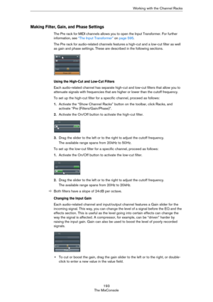 Page 193193
The MixConsoleWorking with the Channel Racks
Making Filter, Gain, and Phase Settings
The Pre rack for MIDI channels allows you to open the Input Transformer. For further 
information, see 
“The Input Transformer” on page 595.
The Pre rack for audio-related channels features a high-cut and a low-cut filter as well 
as gain and phase settings. These are described in the following sections.
Using the High-Cut and Low-Cut Filters
Each audio-related channel has separate high-cut and low-cut filters that...