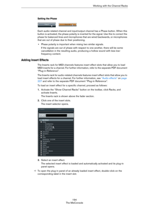 Page 194194
The MixConsoleWorking with the Channel Racks
Setting the Phase
Each audio-related channel and input/output channel has a Phase button. When this 
button is activated, the phase polarity is inverted for the signal. Use this to correct the 
phase for balanced lines and microphones that are wired backwards, or microphones 
that are out of phase due to their positioning.
•Phase polarity is important when mixing two similar signals. 
If the signals are out of phase with respect to one another, there will...
