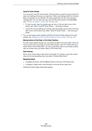 Page 195195
The MixConsoleWorking with the Channel Racks
Using FX Chain Presets
You can load or save FX chain presets. These presets are useful to save and load all 
insert rack settings whenever you need them. Other rack settings like EQ or Channel 
Strip, for example, are not affected. FX chain presets have the file name extension 
.fxchainpreset. You can also load, tag, and save FX chain presets in the MediaBay, 
see 
“Filtering according to media type” on page 399. 
•To load a preset, open the presets pop-up...