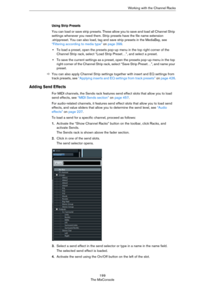 Page 199199
The MixConsoleWorking with the Channel Racks
Using Strip Presets
You can load or save strip presets. These allow you to save and load all Channel Strip 
settings whenever you need them. Strip presets have the file name extension 
.strippreset. You can also load, tag and save strip presets in the MediaBay, see 
“Filtering according to media type” on page 399.
•To load a preset, open the presets pop-up menu in the top right corner of the 
Channel Strip rack, select “Load Strip Preset…”, and select a...