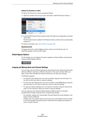 Page 200200
The MixConsoleWorking with the Channel Racks
Adding FX Channels to a Send
To add an FX channel to a send, proceed as follows:
1.Open the context menu for your send, and select “Add FX Channel to Send…”.
2.In the Add FX Channel Track window, select the effect and configuration and click 
“Add Track”.
The FX channel track is added in the Project window, and the send is automatically 
routed to it.
For further information, see “Send effects” on page 235.
Bypassing Sends
To bypass all sends, click the...