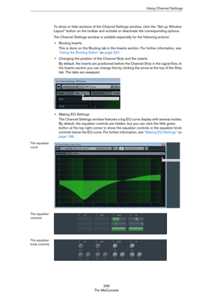 Page 206206
The MixConsoleUsing Channel Settings
To show or hide sections of the Channel Settings window, click the “Set up Window 
Layout” button on the toolbar and activate or deactivate the corresponding options.
The Channel Settings window is suitable especially for the following actions:
•Routing Inserts
This is done on the Routing tab in the Inserts section. For further information, see 
“Using the Routing Editor” on page 231.
•Changing the position of the Channel Strip and the inserts
By default, the...