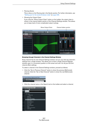 Page 207207
The MixConsoleUsing Channel Settings
•Panning Sends
This is done on the Panning tab in the Sends section. For further information, see 
“Setting pan for the sends (Cubase only)” on page 239.
•Showing the Output Chain
If you click the “Show Output Chain” button on the toolbar, the output chain is 
shown in the channel faders section of the Channel Settings window. This allows 
you to keep track of more complicated output routings.
Browsing through Channels in the Channel Settings Window
Every channel...