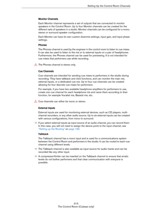 Page 213213
The Control Room (Cubase only)Setting Up the Control Room Channels
Monitor Channels
Each Monitor channel represents a set of outputs that are connected to monitor 
speakers in the Control Room. Up to four Monitor channels can be created for the 
different sets of speakers in a studio. Monitor channels can be configured for a mono, 
stereo or surround speaker configuration. 
Each Monitor can have its own custom downmix settings, input gain, and input phase 
settings.
Phones
The Phones channel is used...