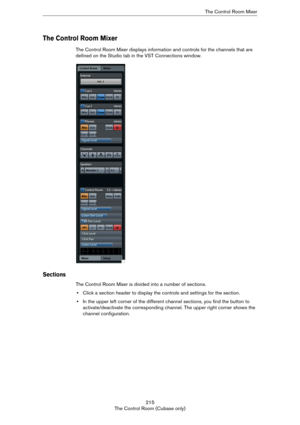 Page 215215
The Control Room (Cubase only)The Control Room Mixer
The Control Room Mixer
The Control Room Mixer displays information and controls for the channels that are 
defined on the Studio tab in the VST Connections window.
Sections
The Control Room Mixer is divided into a number of sections. 
•Click a section header to display the controls and settings for the section. 
•In the upper left corner of the different channel sections, you find the button to 
activate/deactivate the corresponding channel. The...