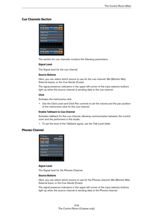 Page 218218
The Control Room (Cubase only)The Control Room Mixer
Cue Channels Section
The section for cue channels contains the following parameters:
Signal Level
The Signal level for the cue channel.
Source Buttons
Here, you can select which source to use for the cue channel: Mix (Monitor Mix), 
External Inputs, or the Cue Sends (Cues).
The signal presence indicators in the upper left corner of the input selector buttons 
light up when the source channel is sending data to the cue channel.
Click
Activates the...