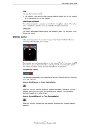 Page 219219
The Control Room (Cubase only)The Control Room Mixer
Click
Activates the metronome click.
•Use the Click Level and Click Pan controls to set the volume and the pan position 
of the metronome click for this channel.
Listen Enable for Output
This button activates the Listen bus function for the Headphone output. If this button 
is not enabled, the Listen bus is not routed to the Headphones channel.
Listen Level
This control determines how loud Listen bus signals are when they are routed to the...