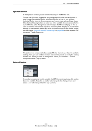 Page 220220
The Control Room (Cubase only)The Control Room Mixer
Speakers Section
In the Speakers section, you can select and configure the Monitor sets.
The top row of buttons shows what is currently used. Click the first two buttons to 
step through the available Monitor sets. Each Monitor set has its own settings, 
including Monitor channel, downmix preset, and inserts, input gain, and input phase. 
Click the two following buttons to select one of the available downmix presets for the 
current Monitor. Click...