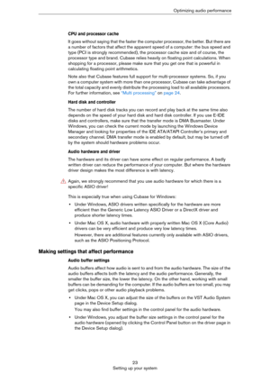 Page 2323
Setting up your systemOptimizing audio performance
CPU and processor cache
It goes without saying that the faster the computer processor, the better. But there are 
a number of factors that affect the apparent speed of a computer: the bus speed and 
type (PCI is strongly recommended), the processor cache size and of course, the 
processor type and brand. Cubase relies heavily on floating point calculations. When 
shopping for a processor, please make sure that you get one that is powerful in...