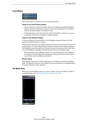 Page 222222
The Control Room (Cubase only)The Setup Pane
Insert Effects
Each Control Room channel has a set of insert effect slots.
Inserts for the Control Room Channel
•Use the inserts on the Control Room channel for metering and spectral analysis 
plug-ins. All solos including the Listen bus will come through the Control Room 
channel allowing analysis of individual sounds.
•A brickwall limiter in the last insert slot of the Control Room channel can prevent 
accidental overloads and damage to speaker systems....