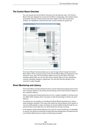 Page 226226
The Control Room (Cubase only)The Control Room Overview
The Control Room Overview
You can access the Control Room Overview from the Devices menu. The Control 
Room Overview displays the current Control Room configuration. The window shows 
all possible channels. Channels that have been added in the VST Connections 
window, are highlighted, channels that have not been added are grayed out.
The Control Room Overview allows you to see the signal flow through the Control 
Room Mixer. All the routing...