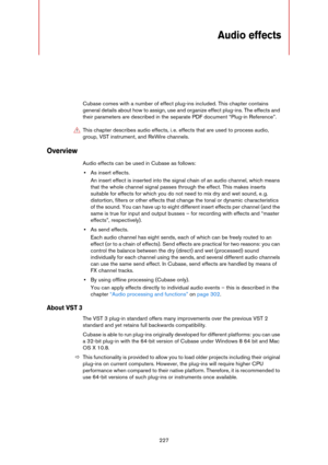 Page 227227
Audio effects
Cubase comes with a number of effect plug-ins included. This chapter contains 
general details about how to assign, use and organize effect plug-ins. The effects and 
their parameters are described in the separate PDF document “Plug-in Reference”.
Overview
Audio effects can be used in Cubase as follows:
•As insert effects.
An insert effect is inserted into the signal chain of an audio channel, which means 
that the whole channel signal passes through the effect. This makes inserts...