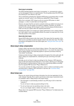 Page 228228
Audio effectsOverview
Smart plug-in processing
The VST3 standard features smart plug-in processing, i. e., processing by a plug-in 
can be disengaged if there is no signal present. This can greatly reduce the CPU load, 
thus allowing for more effects to be used. 
This is achieved by activating the “Suspend VST3 plug-in processing when no audio 
signals are received” option in the Preferences dialog (VST–Plug-ins page).
When this is activated, VST 3 plug-ins will not consume CPU power on silent...
